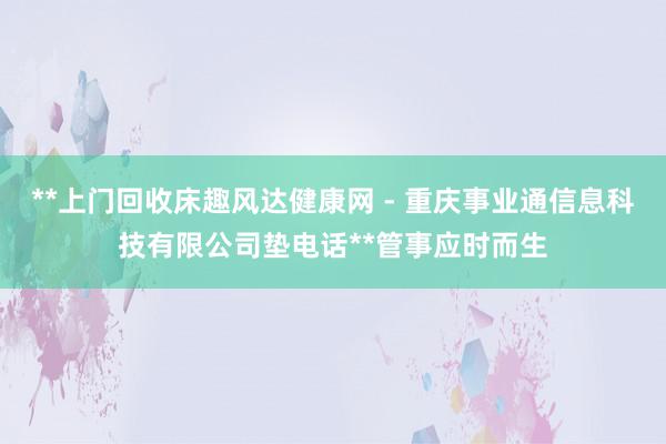 **上门回收床趣风达健康网 - 重庆事业通信息科技有限公司垫电话**管事应时而生