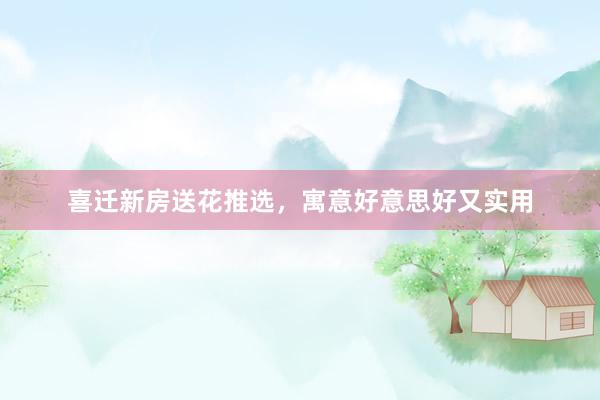 喜迁新房送花推选，寓意好意思好又实用
