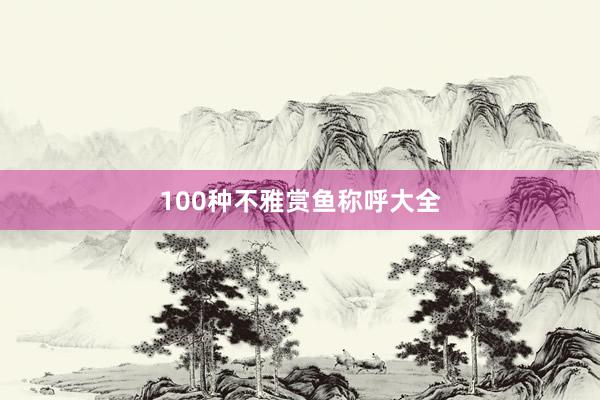 100种不雅赏鱼称呼大全